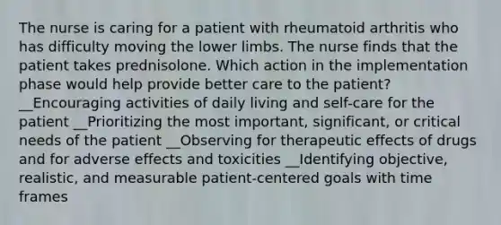 The nurse is caring for a patient with rheumatoid arthritis who has difficulty moving the lower limbs. The nurse finds that the patient takes prednisolone. Which action in the implementation phase would help provide better care to the patient? __Encouraging activities of daily living and self-care for the patient __Prioritizing the most important, significant, or critical needs of the patient __Observing for therapeutic effects of drugs and for adverse effects and toxicities __Identifying objective, realistic, and measurable patient-centered goals with time frames