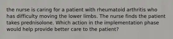 the nurse is caring for a patient with rheumatoid arthritis who has difficulty moving the lower limbs. The nurse finds the patient takes prednisolone. Which action in the implementation phase would help provide better care to the patient?