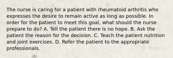 The nurse is caring for a patient with rheumatoid arthritis who expresses the desire to remain active as long as possible. In order for the patient to meet this goal, what should the nurse prepare to do? A. Tell the patient there is no hope. B. Ask the patient the reason for the decision. C. Teach the patient nutrition and joint exercises. D. Refer the patient to the appropriate professionals.