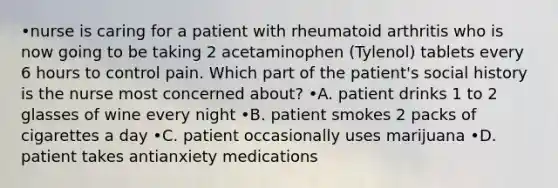 •nurse is caring for a patient with rheumatoid arthritis who is now going to be taking 2 acetaminophen (Tylenol) tablets every 6 hours to control pain. Which part of the patient's social history is the nurse most concerned about? •A. patient drinks 1 to 2 glasses of wine every night •B. patient smokes 2 packs of cigarettes a day •C. patient occasionally uses marijuana •D. patient takes antianxiety medications