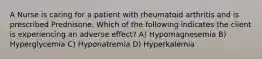 A Nurse is caring for a patient with rheumatoid arthritis and is prescribed Prednisone. Which of the following indicates the client is experiencing an adverse effect? A) Hypomagnesemia B) Hyperglycemia C) Hyponatremia D) Hyperkalemia