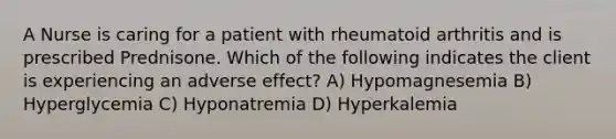 A Nurse is caring for a patient with rheumatoid arthritis and is prescribed Prednisone. Which of the following indicates the client is experiencing an adverse effect? A) Hypomagnesemia B) Hyperglycemia C) Hyponatremia D) Hyperkalemia