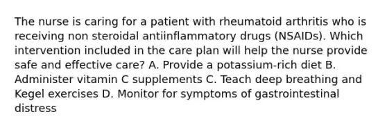 The nurse is caring for a patient with rheumatoid arthritis who is receiving non steroidal antiinflammatory drugs (NSAIDs). Which intervention included in the care plan will help the nurse provide safe and effective care? A. Provide a potassium-rich diet B. Administer vitamin C supplements C. Teach deep breathing and Kegel exercises D. Monitor for symptoms of gastrointestinal distress