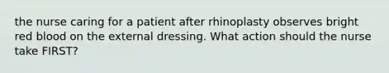 the nurse caring for a patient after rhinoplasty observes bright red blood on the external dressing. What action should the nurse take FIRST?