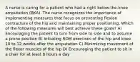 A nurse is caring for a patient who had a right below-the-knee amputation (BKA). The nurse recognizes the importance of implementing measures that focus on preventing flexion contracture of the hip and maintaining proper positioning. Which of the following measures will best achieve these goals? A) Encouraging the patient to turn from side to side and to assume a prone position B) Initiating ROM exercises of the hip and knee 10 to 12 weeks after the amputation C) Minimizing movement of the flexor muscles of the hip D) Encouraging the patient to sit in a chair for at least 8 hours a day