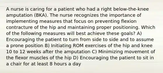 A nurse is caring for a patient who had a right below-the-knee amputation (BKA). The nurse recognizes the importance of implementing measures that focus on preventing flexion contracture of the hip and maintaining proper positioning. Which of the following measures will best achieve these goals? A) Encouraging the patient to turn from side to side and to assume a prone position B) Initiating ROM exercises of the hip and knee 10 to 12 weeks after the amputation C) Minimizing movement of the flexor muscles of the hip D) Encouraging the patient to sit in a chair for at least 8 hours a day