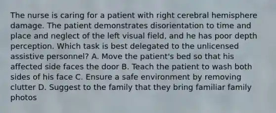 The nurse is caring for a patient with right cerebral hemisphere damage. The patient demonstrates disorientation to time and place and neglect of the left visual field, and he has poor depth perception. Which task is best delegated to the unlicensed assistive personnel? A. Move the patient's bed so that his affected side faces the door B. Teach the patient to wash both sides of his face C. Ensure a safe environment by removing clutter D. Suggest to the family that they bring familiar family photos