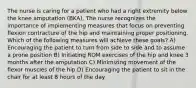 The nurse is caring for a patient who had a right extremity below the knee amputation (BKA). The nurse recognizes the importance of implementing measures that focus on preventing flexion contracture of the hip and maintaining proper positioning. Which of the following measures will achieve these goals? A) Encouraging the patient to turn from side to side and to assume a prone position B) Initiating ROM exercises of the hip and knee 3 months after the amputation C) Minimizing movement of the flexor muscles of the hip D) Encouraging the patient to sit in the chair for at least 8 hours of the day