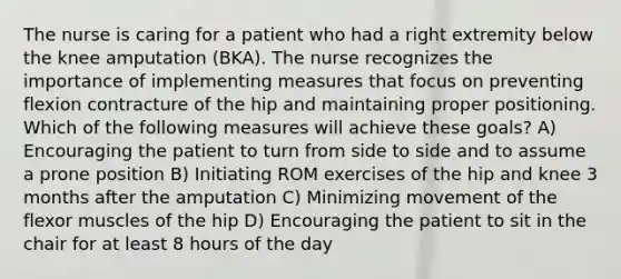 The nurse is caring for a patient who had a right extremity below the knee amputation (BKA). The nurse recognizes the importance of implementing measures that focus on preventing flexion contracture of the hip and maintaining proper positioning. Which of the following measures will achieve these goals? A) Encouraging the patient to turn from side to side and to assume a prone position B) Initiating ROM exercises of the hip and knee 3 months after the amputation C) Minimizing movement of the flexor muscles of the hip D) Encouraging the patient to sit in the chair for at least 8 hours of the day