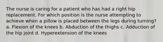 The nurse is caring for a patient who has had a right hip replacement. For which position is the nurse attempting to achieve when a pillow is placed between the legs during turning? a. Flexion of the knees b. Abduction of the thighs c. Adduction of the hip joint d. Hyperextension of the knees