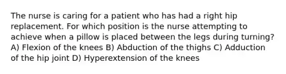 The nurse is caring for a patient who has had a right hip replacement. For which position is the nurse attempting to achieve when a pillow is placed between the legs during turning? A) Flexion of the knees B) Abduction of the thighs C) Adduction of the hip joint D) Hyperextension of the knees