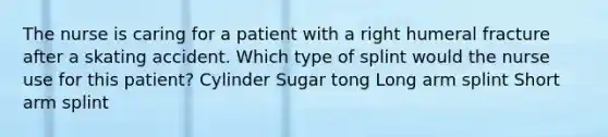 The nurse is caring for a patient with a right humeral fracture after a skating accident. Which type of splint would the nurse use for this patient? Cylinder Sugar tong Long arm splint Short arm splint