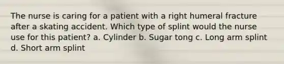 The nurse is caring for a patient with a right humeral fracture after a skating accident. Which type of splint would the nurse use for this patient? a. Cylinder b. Sugar tong c. Long arm splint d. Short arm splint