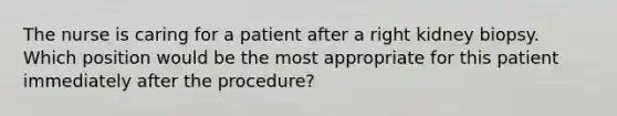 The nurse is caring for a patient after a right kidney biopsy. Which position would be the most appropriate for this patient immediately after the procedure?