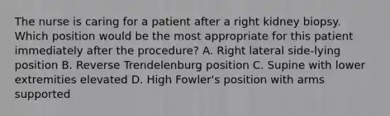 The nurse is caring for a patient after a right kidney biopsy. Which position would be the most appropriate for this patient immediately after the procedure? A. Right lateral side-lying position B. Reverse Trendelenburg position C. Supine with lower extremities elevated D. High Fowler's position with arms supported