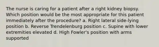 The nurse is caring for a patient after a right kidney biopsy. Which position would be the most appropriate for this patient immediately after the procedure? a. Right lateral side-lying position b. Reverse Trendelenburg position c. Supine with lower extremities elevated d. High Fowler's position with arms supported