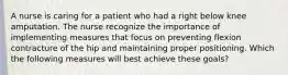 A nurse is caring for a patient who had a right below knee amputation. The nurse recognize the importance of implementing measures that focus on preventing flexion contracture of the hip and maintaining proper positioning. Which the following measures will best achieve these goals?