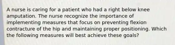 A nurse is caring for a patient who had a right below knee amputation. The nurse recognize the importance of implementing measures that focus on preventing flexion contracture of the hip and maintaining proper positioning. Which the following measures will best achieve these goals?