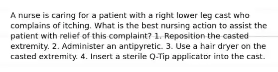 A nurse is caring for a patient with a right lower leg cast who complains of itching. What is the best nursing action to assist the patient with relief of this complaint? 1. Reposition the casted extremity. 2. Administer an antipyretic. 3. Use a hair dryer on the casted extremity. 4. Insert a sterile Q-Tip applicator into the cast.