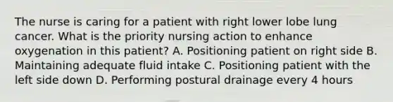 The nurse is caring for a patient with right lower lobe lung cancer. What is the priority nursing action to enhance oxygenation in this patient? A. Positioning patient on right side B. Maintaining adequate fluid intake C. Positioning patient with the left side down D. Performing postural drainage every 4 hours