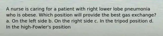 A nurse is caring for a patient with right lower lobe pneumonia who is obese. Which position will provide the best gas exchange? a. On the left side b. On the right side c. In the tripod position d. In the high-Fowler's position