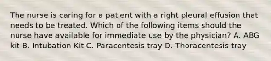 The nurse is caring for a patient with a right pleural effusion that needs to be treated. Which of the following items should the nurse have available for immediate use by the physician? A. ABG kit B. Intubation Kit C. Paracentesis tray D. Thoracentesis tray