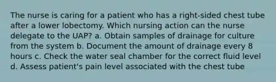 The nurse is caring for a patient who has a right-sided chest tube after a lower lobectomy. Which nursing action can the nurse delegate to the UAP? a. Obtain samples of drainage for culture from the system b. Document the amount of drainage every 8 hours c. Check the water seal chamber for the correct fluid level d. Assess patient's pain level associated with the chest tube