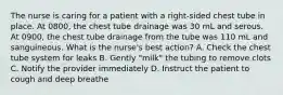 The nurse is caring for a patient with a right-sided chest tube in place. At 0800, the chest tube drainage was 30 mL and serous. At 0900, the chest tube drainage from the tube was 110 mL and sanguineous. What is the nurse's best action? A. Check the chest tube system for leaks B. Gently "milk" the tubing to remove clots C. Notify the provider immediately D. Instruct the patient to cough and deep breathe