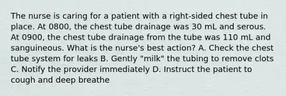 The nurse is caring for a patient with a right-sided chest tube in place. At 0800, the chest tube drainage was 30 mL and serous. At 0900, the chest tube drainage from the tube was 110 mL and sanguineous. What is the nurse's best action? A. Check the chest tube system for leaks B. Gently "milk" the tubing to remove clots C. Notify the provider immediately D. Instruct the patient to cough and deep breathe