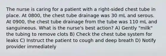 The nurse is caring for a patient with a right-sided chest tube in place. At 0800, the chest tube drainage was 30 mL and serous. At 0900, the chest tube drainage from the tube was 110 mL and sanguineous. What is the nurse's best action? A) Gently "milk" the tubing to remove clots B) Check the chest tube system for leaks C) Instruct the patient to cough and deep breath D) Notify provider immediately