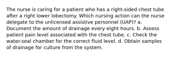 The nurse is caring for a patient who has a right-sided chest tube after a right lower lobectomy. Which nursing action can the nurse delegate to the unlicensed assistive personnel (UAP)? a. Document the amount of drainage every eight hours. b. Assess patient pain level associated with the chest tube. c. Check the water-seal chamber for the correct fluid level. d. Obtain samples of drainage for culture from the system.