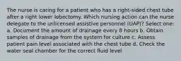 The nurse is caring for a patient who has a right-sided chest tube after a right lower lobectomy. Which nursing action can the nurse delegate to the unlicensed assistive personnel (UAP)? Select one: a. Document the amount of drainage every 8 hours b. Obtain samples of drainage from the system for culture c. Assess patient pain level associated with the chest tube d. Check the water seal chamber for the correct fluid level