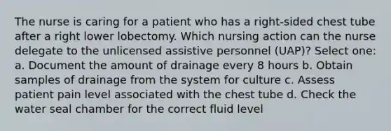 The nurse is caring for a patient who has a right-sided chest tube after a right lower lobectomy. Which nursing action can the nurse delegate to the unlicensed assistive personnel (UAP)? Select one: a. Document the amount of drainage every 8 hours b. Obtain samples of drainage from the system for culture c. Assess patient pain level associated with the chest tube d. Check the water seal chamber for the correct fluid level