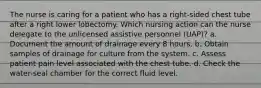 The nurse is caring for a patient who has a right-sided chest tube after a right lower lobectomy. Which nursing action can the nurse delegate to the unlicensed assistive personnel (UAP)? a. Document the amount of drainage every 8 hours. b. Obtain samples of drainage for culture from the system. c. Assess patient pain level associated with the chest tube. d. Check the water-seal chamber for the correct fluid level.