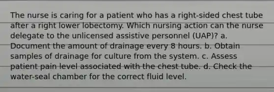 The nurse is caring for a patient who has a right-sided chest tube after a right lower lobectomy. Which nursing action can the nurse delegate to the unlicensed assistive personnel (UAP)? a. Document the amount of drainage every 8 hours. b. Obtain samples of drainage for culture from the system. c. Assess patient pain level associated with the chest tube. d. Check the water-seal chamber for the correct fluid level.