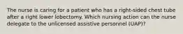 The nurse is caring for a patient who has a right-sided chest tube after a right lower lobectomy. Which nursing action can the nurse delegate to the unlicensed assistive personnel (UAP)?