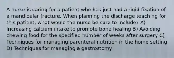 A nurse is caring for a patient who has just had a rigid fixation of a mandibular fracture. When planning the discharge teaching for this patient, what would the nurse be sure to include? A) Increasing calcium intake to promote bone healing B) Avoiding chewing food for the specified number of weeks after surgery C) Techniques for managing parenteral nutrition in the home setting D) Techniques for managing a gastrostomy