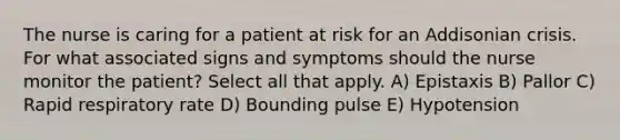 The nurse is caring for a patient at risk for an Addisonian crisis. For what associated signs and symptoms should the nurse monitor the patient? Select all that apply. A) Epistaxis B) Pallor C) Rapid respiratory rate D) Bounding pulse E) Hypotension