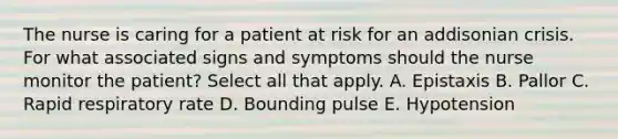 The nurse is caring for a patient at risk for an addisonian crisis. For what associated signs and symptoms should the nurse monitor the patient? Select all that apply. A. Epistaxis B. Pallor C. Rapid respiratory rate D. Bounding pulse E. Hypotension