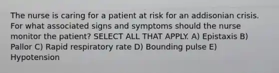 The nurse is caring for a patient at risk for an addisonian crisis. For what associated signs and symptoms should the nurse monitor the patient? SELECT ALL THAT APPLY. A) Epistaxis B) Pallor C) Rapid respiratory rate D) Bounding pulse E) Hypotension