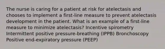 The nurse is caring for a patient at risk for atelectasis and chooses to implement a first-line measure to prevent atelectasis development in the patient. What is an example of a first-line measure to minimize atelectasis? Incentive spirometry Intermittent positive pressure-breathing (IPPB) Bronchoscopy Positive end-expiratory pressure (PEEP)