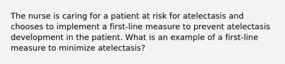 The nurse is caring for a patient at risk for atelectasis and chooses to implement a first-line measure to prevent atelectasis development in the patient. What is an example of a first-line measure to minimize atelectasis?