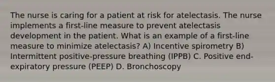 The nurse is caring for a patient at risk for atelectasis. The nurse implements a first-line measure to prevent atelectasis development in the patient. What is an example of a first-line measure to minimize atelectasis? A) Incentive spirometry B) Intermittent positive-pressure breathing (IPPB) C. Positive end-expiratory pressure (PEEP) D. Bronchoscopy