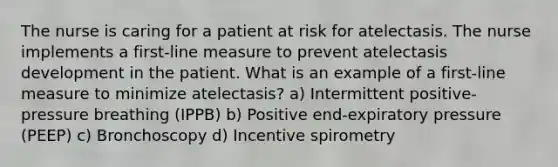 The nurse is caring for a patient at risk for atelectasis. The nurse implements a first-line measure to prevent atelectasis development in the patient. What is an example of a first-line measure to minimize atelectasis? a) Intermittent positive-pressure breathing (IPPB) b) Positive end-expiratory pressure (PEEP) c) Bronchoscopy d) Incentive spirometry