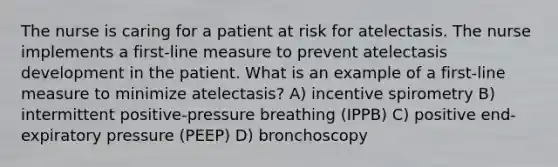 The nurse is caring for a patient at risk for atelectasis. The nurse implements a first-line measure to prevent atelectasis development in the patient. What is an example of a first-line measure to minimize atelectasis? A) incentive spirometry B) intermittent positive-pressure breathing (IPPB) C) positive end-expiratory pressure (PEEP) D) bronchoscopy