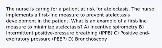 The nurse is caring for a patient at risk for atelectasis. The nurse implements a first-line measure to prevent atelectasis development in the patient. What is an example of a first-line measure to minimize atelectasis? A) Incentive spirometry B) Intermittent positive-pressure breathing (IPPB) C) Positive end-expiratory pressure (PEEP) D) Bronchoscopy