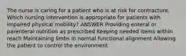 The nurse is caring for a patient who is at risk for contracture. Which nursing intervention is appropriate for patients with impaired physical mobility? ANSWER Providing enteral or parenteral nutrition as prescribed Keeping needed items within reach Maintaining limbs in normal functional alignment Allowing the patient to control the environment