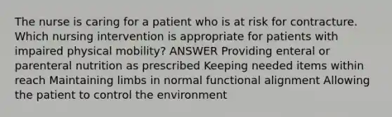 The nurse is caring for a patient who is at risk for contracture. Which nursing intervention is appropriate for patients with impaired physical mobility? ANSWER Providing enteral or parenteral nutrition as prescribed Keeping needed items within reach Maintaining limbs in normal functional alignment Allowing the patient to control the environment