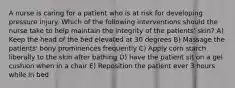 A nurse is caring for a patient who is at risk for developing pressure injury. Which of the following interventions should the nurse take to help maintain the integrity of the patients' skin? A) Keep the head of the bed elevated at 30 degrees B) Massage the patients' bony prominences frequently C) Apply corn starch liberally to the skin after bathing D) have the patient sit on a gel cushion when in a chair E) Reposition the patient ever 3 hours while in bed