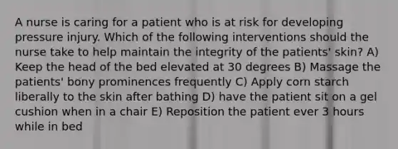 A nurse is caring for a patient who is at risk for developing pressure injury. Which of the following interventions should the nurse take to help maintain the integrity of the patients' skin? A) Keep the head of the bed elevated at 30 degrees B) Massage the patients' bony prominences frequently C) Apply corn starch liberally to the skin after bathing D) have the patient sit on a gel cushion when in a chair E) Reposition the patient ever 3 hours while in bed